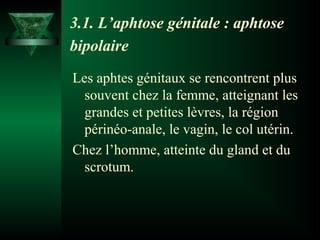 3.1. L’aphtose génitale : aphtose
bipolaire
Les aphtes génitaux se rencontrent plus
souvent chez la femme, atteignant les
grandes et petites lèvres, la région
périnéo-anale, le vagin, le col utérin.
Chez l’homme, atteinte du gland et du
scrotum.

 