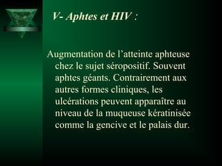 V- Aphtes et HIV :
Augmentation de l’atteinte aphteuse
chez le sujet séropositif. Souvent
aphtes géants. Contrairement aux
autres formes cliniques, les
ulcérations peuvent apparaître au
niveau de la muqueuse kératinisée
comme la gencive et le palais dur.

 