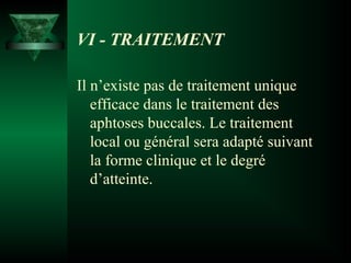 VI - TRAITEMENT
Il n’existe pas de traitement unique
efficace dans le traitement des
aphtoses buccales. Le traitement
local ou général sera adapté suivant
la forme clinique et le degré
d’atteinte.

 