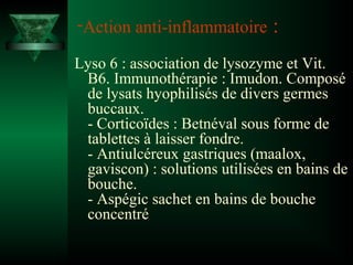-Action anti-inflammatoire

:

Lyso 6 : association de lysozyme et Vit.
B6. Immunothérapie : Imudon. Composé
de lysats hyophilisés de divers germes
buccaux.
- Corticoïdes : Betnéval sous forme de
tablettes à laisser fondre.
- Antiulcéreux gastriques (maalox,
gaviscon) : solutions utilisées en bains de
bouche.
- Aspégic sachet en bains de bouche
concentré

 