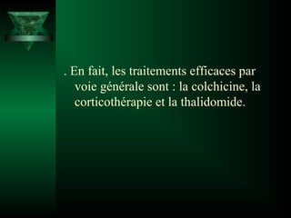 . En fait, les traitements efficaces par
voie générale sont : la colchicine, la
corticothérapie et la thalidomide.

 