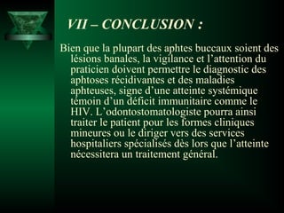 VII – CONCLUSION :
Bien que la plupart des aphtes buccaux soient des
lésions banales, la vigilance et l’attention du
praticien doivent permettre le diagnostic des
aphtoses récidivantes et des maladies
aphteuses, signe d’une atteinte systémique
témoin d’un déficit immunitaire comme le
HIV. L’odontostomatologiste pourra ainsi
traiter le patient pour les formes cliniques
mineures ou le diriger vers des services
hospitaliers spécialisés dès lors que l’atteinte
nécessitera un traitement général.

 