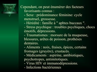 Cependant, on peut énumérer des facteurs
favorisants connus :
- Sexe : prédominance féminine: cycle
menstruel, grossesse.
- Hérédité : famille à " aphtes buccaux ".
- Stress psychique : troubles psychiques, chocs
émotifs, dépressions.
- Traumatismes : morsure de la muqueuse,
blessures, arêtes de poisson, prothèses
dentaires.
- Aliments : noix, fraises, épices, certains
fromages (gruyère), crustacés.
- Médicaments : aspirine, antibiotiques,
psychotropes, antimitotiques.
- Virus HIV et immunodépressions.
- Infections bactériennes

 