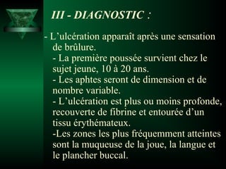 III - DIAGNOSTIC

:

- L’ulcération apparaît après une sensation
de brûlure.
- La première poussée survient chez le
sujet jeune, 10 à 20 ans.
- Les aphtes seront de dimension et de
nombre variable.
- L’ulcération est plus ou moins profonde,
recouverte de fibrine et entourée d’un
tissu érythémateux.
-Les zones les plus fréquemment atteintes
sont la muqueuse de la joue, la langue et
le plancher buccal.

 