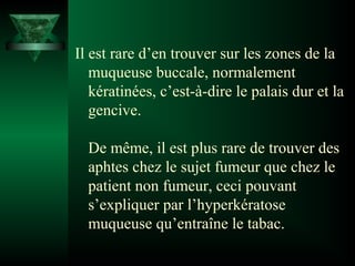 Il est rare d’en trouver sur les zones de la
muqueuse buccale, normalement
kératinées, c’est-à-dire le palais dur et la
gencive.
De même, il est plus rare de trouver des
aphtes chez le sujet fumeur que chez le
patient non fumeur, ceci pouvant
s’expliquer par l’hyperkératose
muqueuse qu’entraîne le tabac.

 