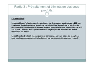 Le dessablage :
Le dessablage s’effectue sur des particules de dimensions supérieures à 200 µm.
La vitesse de sédimentation se calcule par chute libre. On calcule la section du
dessableur de manière que la vitesse de l’eau ne descende pas au-dessous de 0,30
à 0,20 m/s ; on évite ainsi que les matières organiques se déposent en même
temps que les sables.
Partie 3 : Prétraitement et élimination des sous-
produits.
Le sable est extrait soit mécaniquement par raclage vers un poste de réception,
puis repris par pompage, soit directement par pompe montée sur pont roulant.
 