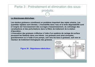 Le dégraissage-déshuilage :
Les résidus graisseux constituent un problème important des rejets urbains. Les
quantités rejetées sont élevées. L’insolubilité dans l’eau et la lente dégradabilité sont
à l’origine de l’encrassement des ouvrages d’assainissement, du colmatage des
canalisations et des perturbations dans la filière de traitement de la station
d’épuration.
L’évacuation des graisses s’effectue à l’aide d’un système de raclage de surface
Partie 3 : Prétraitement et élimination des sous-
produits.
L’évacuation des graisses s’effectue à l’aide d’un système de raclage de surface
poussant les flottants dans une trémie. Les graisses sont ainsi envoyées,
gravitairement ou à l’aide d’une pompe, soit vers les bacs à graisses, soit vers le
réacteur de traitement biologiques des graisses.
Figure 36 : Dégraisseur-déshuileur.
 