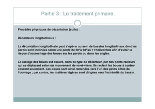 Procédés physiques de décantation (suite) :
Décanteurs longitudinaux :
La décantation longitudinale peut s’opérer au sein de bassins longitudinaux dont les
parois sont inclinées selon une pente de 50°à 60°su r l’horizontale afin d’éviter le
risque d’accrochage des boues sur les parois ou dans les angles.
Partie 3 : Le traitement primaire.
risque d’accrochage des boues sur les parois ou dans les angles.
Le raclage des boues est assuré, dans ce type de décanteur, par des ponts racleurs
qui se déplacent selon un mouvement de va-et-viens. Ils raclent les boues à contre-
courant seulement. Les boues sont ainsi ramenées vers l’un des petits côtés de
l’ouvrage ; par contre, les matières légères sont dirigées vers l’extrémité du bassin.
 