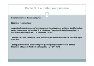 Dimensionnement des décanteurs :
Décanteur rectangulaire :
Les particules sont animés d’un mouvement théoriquement uniforme dont le vecteur
a pour composante horizontale V, la vitesse de l’eau dans le bassin décanteur, et
pour composante verticale U la vitesse de chute :
Partie 3 : Le traitement primaire.
pour composante verticale U la vitesse de chute :
Le temps de chute théorique, dans un bassin décanteur de hauteur H, est donc égal
à : t = h/U.
La longueur minimale nécessaire pour qu’une particule débouchant dans le
décanteur atteigne le fond est alors égale à : L = (V × h) /U
 