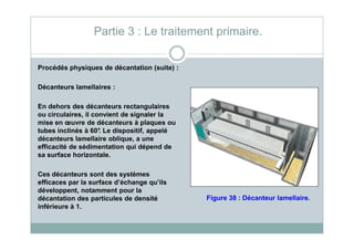Procédés physiques de décantation (suite) :
Décanteurs lamellaires :
En dehors des décanteurs rectangulaires
ou circulaires, il convient de signaler la
mise en œuvre de décanteurs à plaques ou
Partie 3 : Le traitement primaire.
mise en œuvre de décanteurs à plaques ou
tubes inclinés à 60°. Le dispositif, appelé
décanteurs lamellaire oblique, a une
efficacité de sédimentation qui dépend de
sa surface horizontale.
Ces décanteurs sont des systèmes
efficaces par la surface d’échange qu’ils
développent, notamment pour la
décantation des particules de densité
inférieure à 1.
Figure 38 : Décanteur lamellaire.
 