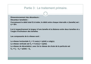 Dimensionnement des décanteurs :
Décanteur lamellaire :
Connaissant le débit total Q à traiter, le débit entre chaque intervalle n (lamelle) est :
q = Q/n.
b et d respectivement la largeur d’une lamelle et la distance entre deux lamelles et αααα
l’angle d’inclinaison des lamelles.
Partie 3 : Le traitement primaire.
l’angle d’inclinaison des lamelles.
Les composants de la vitesse sont :
La vitesse horizontale Vx = V cos(αααα) = (q/bd) x cotg(αααα).
La vitesse verticale est Vy = V sin(αααα) = (q/bd).
La vitesse de décantation, avec Us la vitesse de chute de la particule est
Vd = Vy – Us = q/(bd) – Us
 