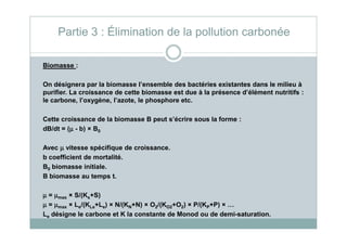 Partie 3 : Élimination de la pollution carbonée
Biomasse :
On désignera par la biomasse l’ensemble des bactéries existantes dans le milieu à
purifier. La croissance de cette biomasse est due à la présence d’élément nutritifs :
le carbone, l’oxygène, l’azote, le phosphore etc.
Cette croissance de la biomasse B peut s’écrire sous la forme :Cette croissance de la biomasse B peut s’écrire sous la forme :
dB/dt = (µµµµ - b) × B0
Avec µµµµ vitesse spécifique de croissance.
b coefficient de mortalité.
B0 biomasse initiale.
B biomasse au temps t.
µµµµ = µµµµmax × S/(Ks+S)
µµµµ = µµµµmax × Le/(KLe+Le) × N/(KN+N) × O2/(KO2+O2) × P/(KP+P) × …
Le désigne le carbone et K la constante de Monod ou de demi-saturation.
 