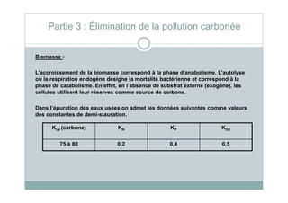 Biomasse :
L’accroissement de la biomasse correspond à la phase d’anabolisme. L’autolyse
ou la respiration endogène désigne la mortalité bactérienne et correspond à la
phase de catabolisme. En effet, en l’absence de substrat externe (exogène), les
cellules utilisent leur réserves comme source de carbone.
Partie 3 : Élimination de la pollution carbonée
KLe (carbone) KN KP KO2
75 à 80 0,2 0,4 0,5
Dans l’épuration des eaux usées on admet les données suivantes comme valeurs
des constantes de demi-stauration.
 
