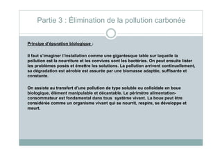 Principe d’épuration biologique :
Il faut s’imaginer l’installation comme une gigantesque table sur laquelle la
pollution est la nourriture et les convives sont les bactéries. On peut ensuite lister
les problèmes posés et émettre les solutions. La pollution arrivent continuellement,
sa dégradation est aérobie est assurée par une biomasse adaptée, suffisante et
constante.
Partie 3 : Élimination de la pollution carbonée
constante.
On assiste au transfert d’une pollution de type soluble ou colloïdale en boue
biologique, élément manipulable et décantable. Le périmètre alimentation-
consommateur est fondamental dans tous système vivant. La boue peut être
considérée comme un organisme vivant qui se nourrit, respire, se développe et
meurt.
 