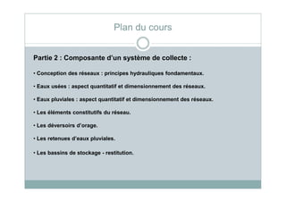 Partie 2 : Composante d’un système de collecte :
• Conception des réseaux : principes hydrauliques fondamentaux.
• Eaux usées : aspect quantitatif et dimensionnement des réseaux.
• Eaux pluviales : aspect quantitatif et dimensionnement des réseaux.
Plan du cours
• Eaux pluviales : aspect quantitatif et dimensionnement des réseaux.
• Les éléments constitutifs du réseau.
• Les déversoirs d’orage.
• Les retenues d’eaux pluviales.
• Les bassins de stockage - restitution.
 