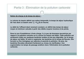 Notion de charge et de temps de séjour :
Le volume du bassin définit une notion temporelle, le temps de séjour hydraulique
de l’eau dans un bassin avec Ts = VBA/Q en heures.
Le débit de l’effluent étant rarement constant, on définit des temps de séjour
moyen et minimum calculés à partir des débits moyens horaires et de pointe.
Partie 3 : Élimination de la pollution carbonée
moyen et minimum calculés à partir des débits moyens horaires et de pointe.
Dans le cas d’installations à forte charge, il y’a peu de biomasse épuratrices par
rapport à la pollution entrante car le volume du bassin est faible. Cette pollution est
seulement collée aux quelques bactéries isolées et très peu dégradée, car le temps
de séjour est faible. Si celui-ci augmente, les bactéries ont le temps de floculer. Elle
forment un floc biologique qui adsorbe et assimile la pollution. De plus, les
bactéries floculées décantent facilement au niveau du clarificateur. Une
augmentation du temps de passage améliore donc l’élimination de la pollution
carbonée.
 