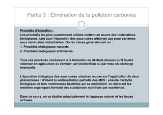Procédés d’épuration :
Les procédés les plus couramment utilisés mettent en œuvre des installations
biologiques, tant pour l’épuration des eaux usées urbaines que pour certaines
eaux résiduaires industrielles. On les classe généralement en :
1. Procédés biologiques naturels.
2. Procédés biologiques artificielles.
Partie 3 : Élimination de la pollution carbonée
Tous ces procédés conduisent à la formation de déchets (boues) qu’il faudra
valoriser en agriculture ou éliminer par incinération ou par mise en décharge
éventuelle.
L’épuration biologique des eaux usées urbaines repose sur l’application de deux
phénomènes : d’abord la sédimentation partielle des MES ; ensuite l’activité
biologique de très nombreuses bactéries qui se multiplient en dévorant les
matières organiques formant des substances nutritives par excellence.
Dans ce cours, on va étudier principalement le lagunage naturel et les boues
activées.
 