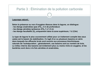 Lagunage naturel :
Selon la présence ou non d’oxygène dissous dans la lagune, on distingue:
- les étangs anaérobies (pas d'O2 ,3 m de profondeur)
- les étangs aérobies (présence d'O2,1 à 1,5 m)
- les étangs facultatifs (O2 uniquement dans la zone supérieure, 1 à 2,5m)
Partie 3 : Élimination de la pollution carbonée
Le type de lagune le plus couramment utilisé pour un traitement complet des eaux
usées est le bassin de stabilisation. Il s’agit d’un ou plusieurs bassins en série
dans lesquels les effluents bruts sont soumis aux processus biochimiques
naturels de l’autoépuration ; généralement, ces bassins sont au nombre de trois.
Le milieu interne des bassins est évidement plus ou moins riche en oxygène, et les
bactéries sont donc à la fois aérobies et anaérobies.
 