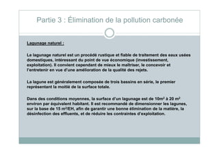 Lagunage naturel :
Le lagunage naturel est un procédé rustique et fiable de traitement des eaux usées
domestiques, intéressant du point de vue économique (investissement,
exploitation). Il convient cependant de mieux le maîtriser, le concevoir et
l’entretenir en vue d’une amélioration de la qualité des rejets.
Partie 3 : Élimination de la pollution carbonée
La lagune est généralement composée de trois bassins en série, le premier
représentant la moitié de la surface totale.
Dans des conditions moyennes, la surface d’un lagunage est de 10m2 à 20 m2
environ par équivalent habitant. Il est recommandé de dimensionner les lagunes,
sur la base de 15 m2/EH, afin de garantir une bonne élimination de la matière, la
désinfection des effluents, et de réduire les contraintes d’exploitation.
 