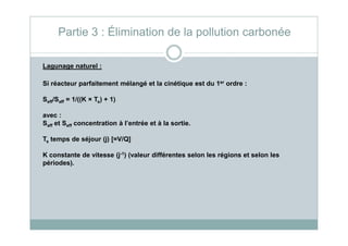 Lagunage naturel :
Si réacteur parfaitement mélangé et la cinétique est du 1er ordre :
Seff/Saff = 1/((K × Ts) + 1)
avec :
Saff et Seff concentration à l’entrée et à la sortie.
Partie 3 : Élimination de la pollution carbonée
Saff et Seff concentration à l’entrée et à la sortie.
Ts temps de séjour (j) [=V/Q]
K constante de vitesse (j-1) (valeur différentes selon les régions et selon les
périodes).
 
