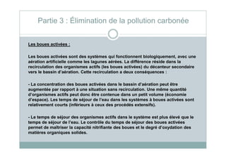 Les boues activées :
Les boues activées sont des systèmes qui fonctionnent biologiquement, avec une
aération artificielle comme les lagunes aérées. La différence réside dans la
recirculation des organismes actifs (les boues activées) du décanteur secondaire
vers le bassin d’aération. Cette recirculation a deux conséquences :
Partie 3 : Élimination de la pollution carbonée
- La concentration des boues activées dans le bassin d’aération peut être
augmentée par rapport à une situation sans recirculation. Une même quantité
d’organismes actifs peut donc être contenue dans un petit volume (économie
d’espace). Les temps de séjour de l’eau dans les systèmes à boues activées sont
relativement courts (inférieurs à ceux des procédés extensifs).
- Le temps de séjour des organismes actifs dans le système est plus élevé que le
temps de séjour de l’eau. Le contrôle du temps de séjour des boues activées
permet de maîtriser la capacité nitrifiante des boues et le degré d’oxydation des
matières organiques solides.
 