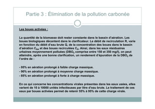 Les boues activées :
La quantité de la biomasse doit rester constante dans le bassin d’aération. Les
boues biologiques décantent dans le clarificateur. Le débit de recirculation R, varie
en fonction du débit d’eau brute Q, de la concentration des boues dans le bassin
d’aération CBA et des boues recirculées CR. Ainsi, dans les eaux résiduaires
urbaines moyennement polluées (DBO5 comprise entre 150 et 350 mg/l), on peut
atteindre, après une bonne clarification, un rendement d’épuration de la DBO de
Partie 3 : Élimination de la pollution carbonée
atteindre, après une bonne clarification, un rendement d’épuration de la DBO5 de
l’ordre de :
- 95% en aération prolongé à faible charge massique.
- 90% en aération prolongé à moyenne charge massique.
- 85% en aération prolongé à forte à charge massique.
En ce qui concerne les concentrations virales présentes dans les eaux usées, elles
varient de 10 à 10000 unités infectieuses par litre d’eau brute. Le traitement de ces
eaux par boues activées permet de retenir 55% à 95% de cette charge virale.
 