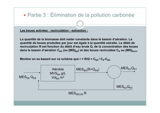 Les boues activées : recirculation - extraction :
La quantité de la biomasse doit rester constante dans le bassin d’aération. La
quantité de boues produites par jour est égale à la quantité extraite. Le débit de
recirculation R est fonction du débit d’eau brute Q, de la concentration des boues
dans le bassin d’aération CBA (ou [MS]BA) et des boues recirculées CR ou [MS]Recir.
Partie 3 : Élimination de la pollution carbonée
Montrer en se basant sur ce schéma que r = R/Q = CBA / CR-CBA
MESEB QEB
MESBA(R+QEB)Aérobie
MVSBA g/L
VolBA m3
MESETQET
MESEXQEX
MESRECIR R
 