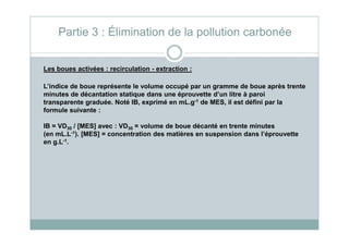 Les boues activées : recirculation - extraction :
L’indice de boue représente le volume occupé par un gramme de boue après trente
minutes de décantation statique dans une éprouvette d’un litre à paroi
transparente graduée. Noté IB, exprimé en mL.g-1 de MES, il est défini par la
formule suivante :
IB = VD / [MES] avec : VD = volume de boue décanté en trente minutes
Partie 3 : Élimination de la pollution carbonée
IB = VD30 / [MES] avec : VD30 = volume de boue décanté en trente minutes
(en mL.L-1). [MES] = concentration des matières en suspension dans l’éprouvette
en g.L-1.
 