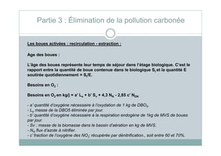 Les boues activées : recirculation - extraction :
Age des boues :
L’âge des boues représente leur temps de séjour dans l’étage biologique. C’est le
rapport entre la quantité de boue contenue dans le biologique St et la quantité E
soutirée quotidiennement = St/E.
Partie 3 : Élimination de la pollution carbonée
Besoins en O2 :
Besoins en O2 en kg/j = a’ Le + b’ Sv + 4,3 NN - 2,85 c’ NDN
- a’ quantité d’oxygène nécessaire à l’oxydation de 1 kg de DBO5.
- Le masse de la DBO5 éliminée par jour.
- b’ quantité d’oxygène nécessaire à la respiration endogène de 1kg de MVS de boues
par jour.
- Sv : masse de la biomasse dans le bassin d’aération en kg de MVS.
- NN flux d’azote à nitrifier.
- c’ fraction de l’oxygène des NO3
- récupérée par dénitrification., soit entre 60 et 70%.
 