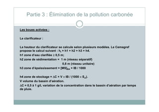 Les boues activées :
Le clarificateur :
La hauteur du clarificateur se calcule selon plusieurs modèles. Le Cemagref
propose le calcul suivant : ht = h1 + h2 + h3 + h4.
h1 zone d’eau clarifiée ≥≥≥≥ 0,5 m;
Partie 3 : Élimination de la pollution carbonée
h1 zone d’eau clarifiée ≥≥≥≥ 0,5 m;
h2 zone de sédimentation = 1 m (réseau séparatif)
0,8 m (réseau unitaire)
h3 zone d’épaississement = [MS]BA × IB / 1000
h4 zone de stockage = ∆∆∆∆C × V ×××× IB / (1000 ×××× Scl).
V volume du bassin d’aération.
∆∆∆∆C = 0,5 à 1 g/L variation de la concentration dans le bassin d’aération par temps
de pluie.
 