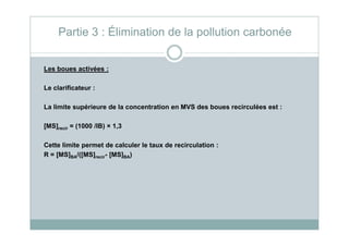 Les boues activées :
Le clarificateur :
La limite supérieure de la concentration en MVS des boues recirculées est :
[MS] = (1000 /IB) × 1,3
Partie 3 : Élimination de la pollution carbonée
[MS]recir = (1000 /IB) × 1,3
Cette limite permet de calculer le taux de recirculation :
R = [MS]BA/([MS]recir- [MS]BA)
 