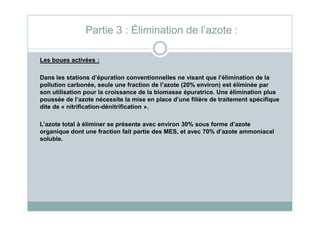 Partie 3 : Élimination de l’azote :
Les boues activées :
Dans les stations d’épuration conventionnelles ne visant que l’élimination de la
pollution carbonée, seule une fraction de l’azote (20% environ) est éliminée par
son utilisation pour la croissance de la biomasse épuratrice. Une élimination plus
poussée de l’azote nécessite la mise en place d’une filière de traitement spécifique
dite de « nitrification-dénitrification ».
L’azote total à éliminer se présente avec environ 30% sous forme d’azote
organique dont une fraction fait partie des MES, et avec 70% d’azote ammoniacal
soluble.
 