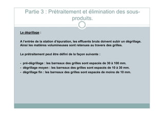 Partie 3 : Prétraitement et élimination des sous-
produits.
Le dégrillage :
A l’entrée de la station d’épuration, les effluents bruts doivent subir un dégrillage.
Ainsi les matières volumineuses sont retenues au travers des grilles.
Le prétraitement peut être défini de la façon suivante :
- pré-dégrillage : les barreaux des grilles sont espacés de 30 à 100 mm.
- dégrillage moyen : les barreaux des grilles sont espacés de 10 à 30 mm.
- dégrillage fin : les barreaux des grilles sont espacés de moins de 10 mm.
 