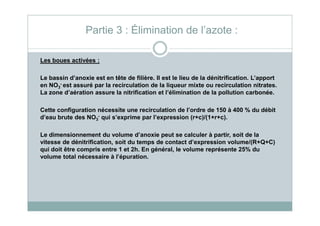 Les boues activées :
Le bassin d’anoxie est en tête de filière. Il est le lieu de la dénitrification. L’apport
en NO3
- est assuré par la recirculation de la liqueur mixte ou recirculation nitrates.
La zone d’aération assure la nitrification et l’élimination de la pollution carbonée.
Cette configuration nécessite une recirculation de l’ordre de 150 à 400 % du débit
Partie 3 : Élimination de l’azote :
Cette configuration nécessite une recirculation de l’ordre de 150 à 400 % du débit
d’eau brute des NO3
- qui s’exprime par l’expression (r+c)/(1+r+c).
Le dimensionnement du volume d’anoxie peut se calculer à partir, soit de la
vitesse de dénitrification, soit du temps de contact d’expression volume/(R+Q+C)
qui doit être compris entre 1 et 2h. En général, le volume représente 25% du
volume total nécessaire à l’épuration.
 