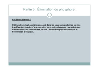 Partie 3 : Élimination du phosphore :
Les boues activées :
L’élimination du phosphore rencontré dans les eaux usées urbaines est très
insuffisante à la suite d’une épuration secondaire classique. Les techniques
d’élimination sont nombreuses, on cite l’élimination physico-chimique et
l’élimination biologique.
 