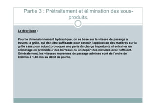 Le dégrillage :
Pour le dimensionnement hydraulique, on se base sur la vitesse de passage à
travers la grille, qui doit être suffisante pour obtenir l’application des matières sur la
grille sans pour autant provoquer une perte de charge importante ni entrainer un
colmatage en profondeur des barreaux ou un départ des matières avec l’effluent.
Généralement, les vitesses moyennes de passage admises sont de l’ordre de
Partie 3 : Prétraitement et élimination des sous-
produits.
Généralement, les vitesses moyennes de passage admises sont de l’ordre de
0,60m/s à 1,40 m/s au débit de pointe.
 
