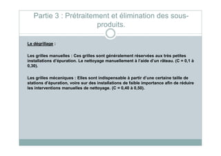 Le dégrillage :
Les grilles manuelles : Ces grilles sont généralement réservées aux très petites
installations d’épuration. Le nettoyage manuellement à l’aide d’un râteau. (C = 0,1 à
0,30).
Les grilles mécaniques : Elles sont indispensable à partir d’une certaine taille de
Partie 3 : Prétraitement et élimination des sous-
produits.
Les grilles mécaniques : Elles sont indispensable à partir d’une certaine taille de
stations d’épuration, voire sur des installations de faible importance afin de réduire
les interventions manuelles de nettoyage. (C = 0,40 à 0,50).
 