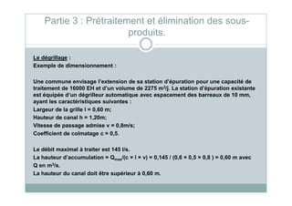 Le dégrillage :
Exemple de dimensionnement :
Une commune envisage l’extension de sa station d’épuration pour une capacité de
traitement de 16000 EH et d’un volume de 2275 m3/j. La station d’épuration existante
est équipée d’un dégrilleur automatique avec espacement des barreaux de 10 mm,
ayant les caractéristiques suivantes :
Partie 3 : Prétraitement et élimination des sous-
produits.
ayant les caractéristiques suivantes :
Largeur de la grille l = 0,60 m;
Hauteur de canal h = 1,20m;
Vitesse de passage admise v = 0,8m/s;
Coefficient de colmatage c = 0,5.
Le débit maximal à traiter est 145 l/s.
La hauteur d’accumulation = Qmax/(c × l × v) = 0,145 / (0,6 × 0,5 × 0,8 ) = 0,60 m avec
Q en m3/s.
La hauteur du canal doit être supérieur à 0,60 m.
 