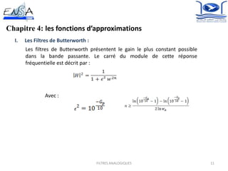 11FILTRES ANALOGIQUES
Chapitre 4: les fonctions d’approximations
I. Les Filtres de Butterworth :
Les filtres de Butterworth présentent le gain le plus constant possible
dans la bande passante. Le carré du module de cette réponse
fréquentielle est décrit par :
Avec :
 