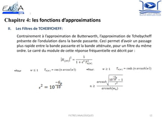 12FILTRES ANALOGIQUES
Chapitre 4: les fonctions d’approximations
II. Les Filtres de TCHEBYCHEFF:
Contrairement à l’approximation de Butterworth, l’approximation de Tchebycheff
présente de l’ondulation dans la bande passante. Ceci permet d’avoir un passage
plus rapide entre la bande passante et la bande atténuée, pour un filtre du même
ordre. Le carré du module de cette réponse fréquentielle est décrit par :
•Pour
:
•Pour:
:
 
