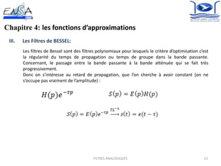 13FILTRES ANALOGIQUES
Chapitre 4: les fonctions d’approximations
III. Les Filtres de BESSEL:
Les filtres de Bessel sont des filtres polynomiaux pour lesquels le critère d’optimisation c’est
la régularité du temps de propagation ou temps de groupe dans la bande passante.
Concernant, le passage entre la bande passante à la bande atténuée qui se fait très
progressivement.
Donc on s’intéresse au retard de propagation, que l’on cherche à avoir constant (on ne
s’occupe pas vraiment de l’amplitude) :
 