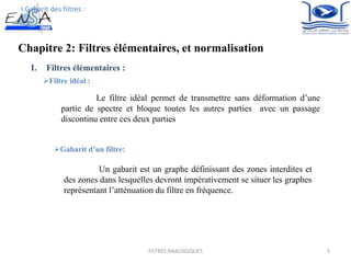Chapitre 2: Filtres élémentaires, et normalisation
5
I. Filtres élémentaires :
Filtre idéal :
Le filtre idéal permet de transmettre sans déformation d’une
partie de spectre et bloque toutes les autres parties avec un passage
discontinu entre ces deux parties
I.Gabarit des filtres :
Gabarit d’un filtre:
Un gabarit est un graphe définissant des zones interdites et
des zones dans lesquelles devront impérativement se situer les graphes
représentant l’atténuation du filtre en fréquence.
FILTRES ANALOGIQUES
 