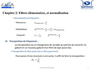 Chapitre 2: Filtres élémentaires, et normalisation
7
Normalisation de fréquence :
•Résistance :
•Inductance :
•Capacité :
III. Transposition de fréquences :
La transposition est un changement de variable qui permet de convertir un
gabarit en un nouveau gabarit d’un filtre de type passe-bas.
Transposition du filtre passe-bas au filtre passe-haut :
Pour passer d’une structure à une autre, il suffit de faire la transposition :
.
FILTRES ANALOGIQUES
 