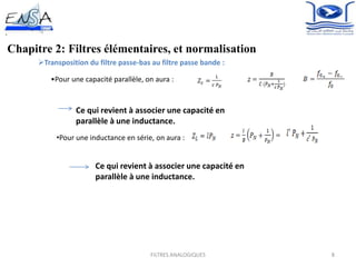 8
Chapitre 2: Filtres élémentaires, et normalisation
Transposition du filtre passe-bas au filtre passe bande :
•Pour une capacité parallèle, on aura :
,
Ce qui revient à associer une capacité en
parallèle à une inductance.
•Pour une inductance en série, on aura :
,
Ce qui revient à associer une capacité en
parallèle à une inductance.
FILTRES ANALOGIQUES
 