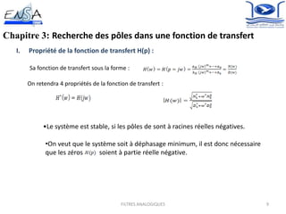 9
Chapitre 3: Recherche des pôles dans une fonction de transfert
I. Propriété de la fonction de transfert H(p) :
Sa fonction de transfert sous la forme :
FILTRES ANALOGIQUES
On retendra 4 propriétés de la fonction de transfert :
•Le système est stable, si les pôles de sont à racines réelles négatives.
•On veut que le système soit à déphasage minimum, il est donc nécessaire
que les zéros soient à partie réelle négative.
 