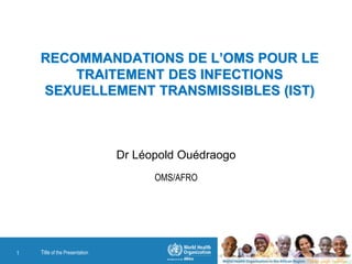 RECOMMANDATIONS DE L’OMS POUR LE
TRAITEMENT DES INFECTIONS
SEXUELLEMENT TRANSMISSIBLES (IST)
Dr Léopold Ouédraogo
OMS/AFRO
Title of the Presentation1
 