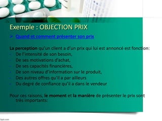 Exemple : OBJECTION PRIX
 Quand et comment présenter son prix
La perception qu’un client a d’un prix qui lui est annoncé est fonction:
- De l’intensité de son besoin,
- De ses motivations d’achat,
- De ses capacités financières,
- De son niveau d’information sur le produit,
- Des autres offres qu’il a par ailleurs
- Du degré de confiance qu’il a dans le vendeur
Pour ces raisons, le moment et la manière de présenter le prix sont
très importants:
 