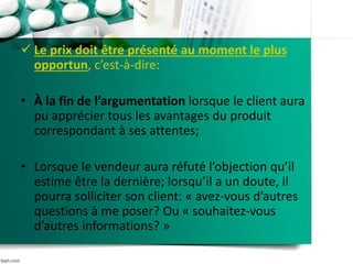  Le prix doit être présenté au moment le plus
opportun, c’est-à-dire:
• À la fin de l’argumentation lorsque le client aura
pu apprécier tous les avantages du produit
correspondant à ses attentes;
• Lorsque le vendeur aura réfuté l’objection qu’il
estime être la dernière; lorsqu’il a un doute, il
pourra solliciter son client: « avez-vous d’autres
questions à me poser? Ou « souhaitez-vous
d’autres informations? »
 