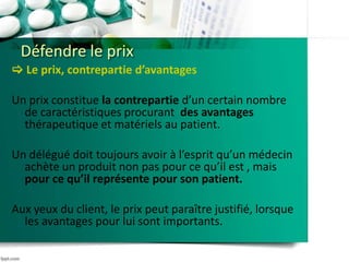 Défendre le prix
 Le prix, contrepartie d’avantages
Un prix constitue la contrepartie d’un certain nombre
de caractéristiques procurant des avantages
thérapeutique et matériels au patient.
Un délégué doit toujours avoir à l’esprit qu’un médecin
achète un produit non pas pour ce qu’il est , mais
pour ce qu’il représente pour son patient.
Aux yeux du client, le prix peut paraître justifié, lorsque
les avantages pour lui sont importants.
 