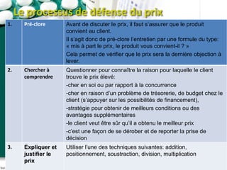 Le processus de défense du prix
1. Pré-clore Avant de discuter le prix, il faut s’assurer que le produit
convient au client.
Il s’agit donc de pré-clore l’entretien par une formule du type:
« mis à part le prix, le produit vous convient-il ? »
Cela permet de vérifier que le prix sera la dernière objection à
lever.
2. Chercher à
comprendre
Questionner pour connaître la raison pour laquelle le client
trouve le prix élevé:
-cher en soi ou par rapport à la concurrence
-cher en raison d’un problème de trésorerie, de budget chez le
client (s’appuyer sur les possibilités de financement),
-stratégie pour obtenir de meilleurs conditions ou des
avantages supplémentaires
-le client veut être sûr qu’il a obtenu le meilleur prix
-c’est une façon de se dérober et de reporter la prise de
décision
3. Expliquer et
justifier le
prix
Utiliser l’une des techniques suivantes: addition,
positionnement, soustraction, division, multiplication
 